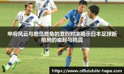 甲府风云与鹿岛鹿角的激烈对决揭示日本足球新格局的崛起与挑战
