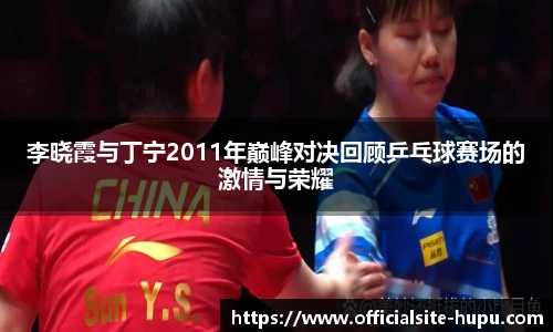 李晓霞与丁宁2011年巅峰对决回顾乒乓球赛场的激情与荣耀