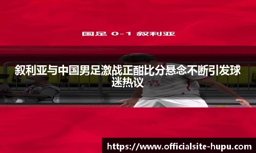 叙利亚与中国男足激战正酣比分悬念不断引发球迷热议